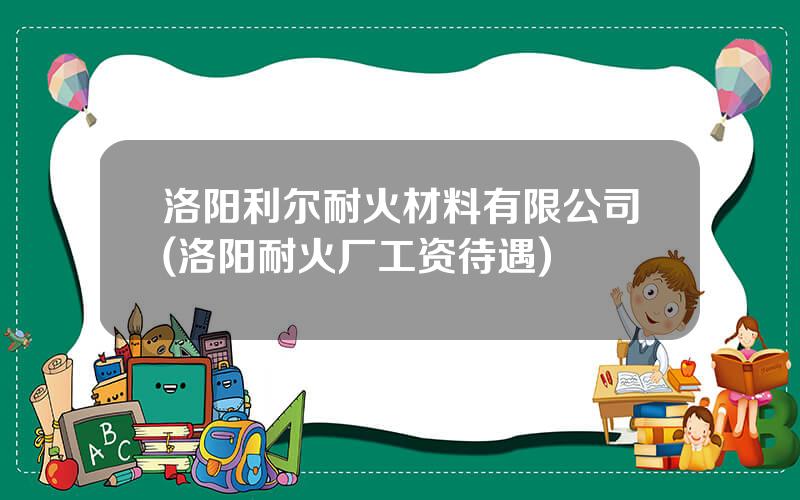 洛阳利尔耐火材料有限公司(洛阳耐火厂工资待遇)