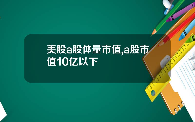 美股a股体量市值,a股市值10亿以下