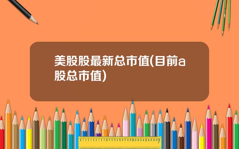 美股股最新总市值(目前a股总市值)