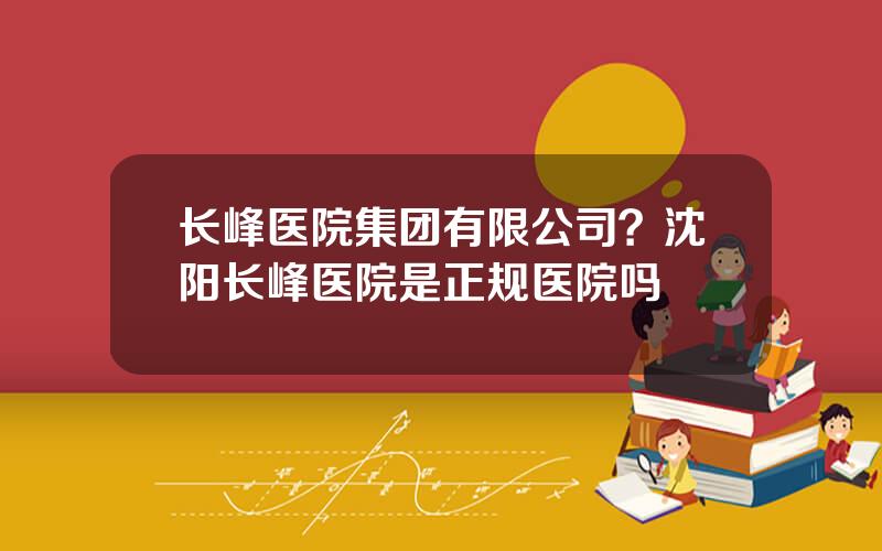 长峰医院集团有限公司？沈阳长峰医院是正规医院吗